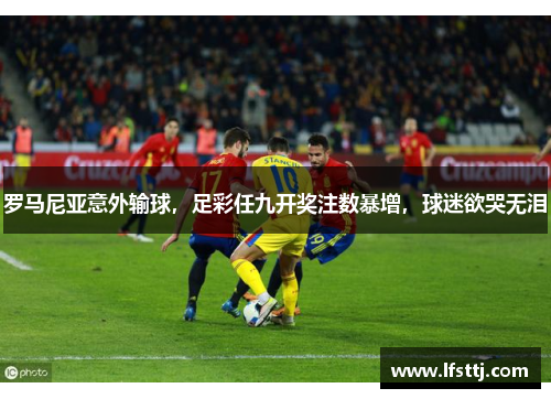 罗马尼亚意外输球，足彩任九开奖注数暴增，球迷欲哭无泪