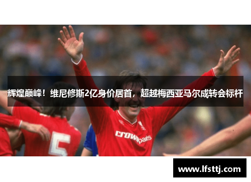 辉煌巅峰！维尼修斯2亿身价居首，超越梅西亚马尔成转会标杆