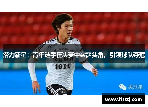 潜力新星：青年选手在决赛中崭露头角，引领球队夺冠